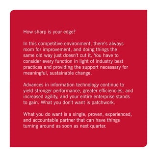 How sharp is your edge?
In this competitive environment, there’s always
room for improvement, and doing things the
same old way just doesn’t cut it. You have to
consider every function in light of industry best
practices and providing the support necessary for
meaningful, sustainable change.
Advances in information technology continue to
yield stronger performance, greater efficiencies, and
increased agility, and your entire enterprise stands
to gain. What you don’t want is patchwork.
What you do want is a single, proven, experienced,
and accountable partner that can have things
turning around as soon as next quarter.
 