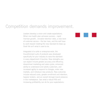 Leaders develop a vision and create expectations.
When one health plan achieves success – rapid
member growth, enviable retention rates, a new level
of customer service – the bar rises, and the rest have
to work toward meeting the new standard to keep up.
Shelf life isn’t what it used to be.
Integrated á la carte or enterprise-wide, the
InsureConnect suite of products was developed
specifically for your industry to raise the standard
in every department it touches. New strengths you
can expect include greater accuracy and efficiency,
streamlined marketing and sales cycles, enhanced
ability to understand and satisfy customers, and
increased agility to respond to changes, enter new
markets, and introduce new products. New outcomes
include reduced costs, greater enrollment and retention,
happier brokers, and an overall stronger brand presence
in the marketplace. See what a robust ROI and
increasing profitability can do for your expectations.
Competition demands improvement.
 