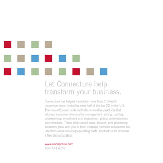 Let Connecture help
transform your business.
Connecture has helped transform more than 70 health
insurance plans, including over half of the top 20 in the U.S.
The InsureConnect suite includes innovative products that
address customer relationship management, rating, quoting,
underwriting, enrollment and installation, policy administration,
and renewals. These Web-based sales, service, and processing
solutions grow with you to help increase member acquisition and
retention while reducing operating costs. Contact us to schedule
a free demonstration.
www.connecture.com
866.274.6759
 