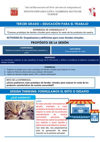 “Año del Bicentenario del Perú: 200 años de independencia”
INSTITUCIÓN EDUCATIVA “CLORINDA MATTO DE
TURNER”
TERCER GRADO – EDUCACIÓN PARA EL TRABAJO
PROPÓSITO DE LA SESIÓN
DESIGN THINKING: FORMULAMOS EL RETO O DESAFIO
EXPERIENCIA DE APRENDIZAJE N° 7
“Creamos prototipos de tiendas virtuales para mejorar la venta de los productos de nuestra
comunidad”
RETO DE LA EXPERIENCIA:
¿Cómo podríamos crear prototipos de tiendas virtuales para mejorar la venta de los
productos característicos de nuestra comunidad?
¡Hola!
En esta actividad, formularemos el
desafío orientado a crear
prototipos de tiendas virtuales para
mejorar la venta de los productos
característicos de nuestra
comunidad; asimismo, nos
informaremos sobre los problemas
con relación a dicho desafío y
definiremos el problema a resolver.
Con todo ello, nos prepararemos
para la generación de ideas
solución en la próxima actividad.
¿QUÉ HAREMOS?
ACTIVIDAD 01: Empatizamos y definimos para crear tiendas virtuales.
COMPETENCIA
Gestiona proyectos de emprendimiento económico y
social
CAPACIDAD
Crea propuesta de valor.
PROPÓSITO
Las estudiantes redactan el reto, planifican el recojo de la información y definen el problema al elaborar prototipos de
tiendas virtuales.
EVIDENCIAS
1. Redacta el desafío para crear prototipos de tiendas virtuales para mejorar la venta.
2. Aplica la ficha de observación para obtener información.
3. Aplica las técnicas Insights cluster, POV y ¿Cómo podríamos?
 