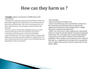 oFood allergies
oMay cause long-term health issues
oInsects and weeds may evolve and develop a tolerance to
the insecticides and herbicides that were genetically
engineered to keep them at bay, making way for a highly
destructive superpest and superweed.
oGMO’s can cause harm to other organisms by reducing the
balance in nature by dramatically decreasing environmental
biodiversity. This can happen when a genetically modified
crop passes on new traits to relatives in the wild during
pollination. Those relatives can be altered in such a way that
they take on a completely new ecological role, causing them
to out-compete other species in the eco-system (Garcia and
Altieri, 2005).
How can they harm us ?
Possible negative consequences of GMO foods on the
environment.
oDamage from chemical pesticides and herbicides. Plants are
genetically engineered to withstand an increased amount of
pesticides and herbicides. The ever-increasing presence of
these chemicalsmay cause damage to natural animal and
plant life.
oInvasive species. Genetically modifying crops may create
invasive plant species that are harmful to the natural
ecosystem and which may be resistant to herbicides.
oLoss of biodiversity. The toxic residues that are produced by
GMO plants and their potential inability to replenish the soil
with essential nutrients may lead to a loss of biodiversity and
degradation of the environment.
 