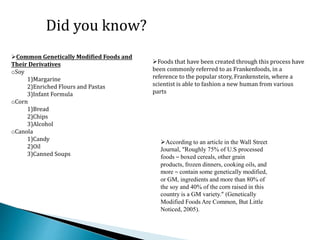 Did you know?
Common Genetically Modified Foods and
Their Derivatives
oSoy
1)Margarine
2)Enriched Flours and Pastas
3)Infant Formula
oCorn
1)Bread
2)Chips
3)Alcohol
oCanola
1)Candy
2)Oil
3)Canned Soups
According to an article in the Wall Street
Journal, “Roughly 75% of U.S processed
foods – boxed cereals, other grain
products, frozen dinners, cooking oils, and
more – contain some genetically modified,
or GM, ingredients and more than 80% of
the soy and 40% of the corn raised in this
country is a GM variety.” (Genetically
Modified Foods Are Common, But Little
Noticed, 2005).
Foods that have been created through this process have
been commonly referred to as Frankenfoods, in a
reference to the popular story, Frankenstein, where a
scientist is able to fashion a new human from various
parts
 