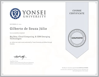 EDUCA
T
ION FOR EVE
R
YONE
CO
U
R
S
E
C E R T I F
I
C
A
TE
COURSE
CERTIFICATE
NOVEMBER 18, 2015
Gilberto de Souza Júlio
Big Data, Cloud Computing, & CDN Emerging
Technologies
an online non-credit course authorized by Yonsei University and offered through
Coursera
has successfully completed
Jong-Moon Chung
Professor, School of Electrical & Electronic Engineering
Director, Communications & Networking Laboratory
Verify at coursera.org/verify/AXWHR4EDPMM8
Coursera has confirmed the identity of this individual and
their participation in the course.
 