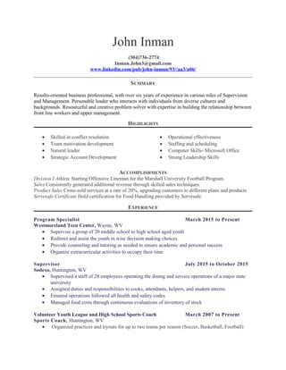 John Inman
(304)736-2774
Inman.John3@gmail.com
www.linkedin.com/pub/john-inman/93//aa3/a06/
SUMMARY
Results-oriented business professional, with over six years of experience in various roles of Supervision
and Management. Personable leader who interacts with individuals from diverse cultures and
backgrounds. Resourceful and creative problem solver with expertise in building the relationship between
front line workers and upper management.
HIGHLIGHTS
• Skilled in conflict resolution
• Team motivation development
• Natural leader
• Strategic Account Development
• Operational effectiveness
• Staffing and scheduling
• Computer Skills- Microsoft Office
• Strong Leadership Skills
ACCOMPLISHMENTS
Division I Athlete Starting Offensive Lineman for the Marshall University Football Program.
Sales Consistently generated additional revenue through skilled sales techniques.
Product Sales Cross-sold services at a rate of 20%, upgrading customers to different plans and products
Servesafe Certificate Hold certification for Food Handling provided by Servesafe.
EXPERIENCE
Program Specialist March 2015 to Present
Westmoreland Teen Center, Wayne, WV
• Supervise a group of 20 middle school to high school aged youth
• Redirect and assist the youth in wise decision making choices
• Provide counseling and tutoring as needed to ensure academic and personal success
• Organize extracurricular activities to occupy their time
Supervisor July 2015 to October 2015
Sodexo, Huntington, WV
• Supervised a staff of 28 employees operating the dining and service operations of a major state
university
• Assigned duties and responsibilities to cooks, attendants, helpers, and student interns
• Ensured operations followed all health and safety codes
• Managed food costs through continuous evaluations of inventory of stock
Volunteer Youth League and High School Sports Coach March 2007 to Present
Sports Coach, Huntington, WV
• Organized practices and tryouts for up to two teams per season (Soccer, Basketball, Football)
 