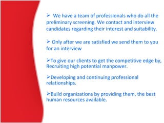  We have a team of professionals who do all the
preliminary screening. We contact and interview
candidates regarding their interest and suitability.
 Only after we are satisfied we send them to you
for an interview
To give our clients to get the competitive edge by,
Recruiting high potential manpower.
Developing and continuing professional
relationships.
Build organizations by providing them, the best
human resources available.
 