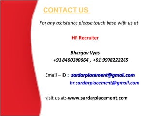 CONTACT US
For any assistance please touch base with us at
HR Recruiter
Bhargav Vyas
+91 8460300664 , +91 9998222265
Email – IDEmail – ID :: sardarplacement@gmail.comsardarplacement@gmail.com
hr.sardarplacement@gmail.com
visit us at:-www.sardarplacement.com
 