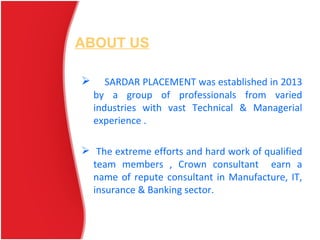 ABOUT US
 SARDAR PLACEMENT was established in 2013
by a group of professionals from varied
industries with vast Technical & Managerial
experience .
 The extreme efforts and hard work of qualified
team members , Crown consultant earn a
name of repute consultant in Manufacture, IT,
insurance & Banking sector.
 