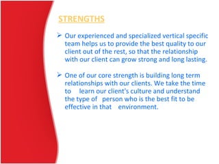 STRENGTHS
 Our experienced and specialized vertical specific
team helps us to provide the best quality to our
client out of the rest, so that the relationship
with our client can grow strong and long lasting.
 One of our core strength is building long term
relationships with our clients. We take the time
to learn our client's culture and understand
the type of person who is the best fit to be
effective in that environment.
 