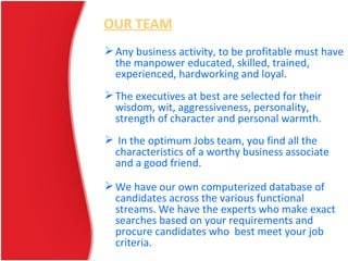 OUR TEAM
Any business activity, to be profitable must have
the manpower educated, skilled, trained,
experienced, hardworking and loyal.
The executives at best are selected for their
wisdom, wit, aggressiveness, personality,
strength of character and personal warmth.
 In the optimum Jobs team, you find all the
characteristics of a worthy business associate
and a good friend.
We have our own computerized database of
candidates across the various functional
streams. We have the experts who make exact
searches based on your requirements and
procure candidates who best meet your job
criteria.
 