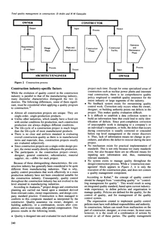 Total quality management in construction: D Arditi and H M Gunaydin
I
OWNER
Requirements Design Plansand
ofowner Phase Specifications
I Input I Process Output
ARCHITECT/ENGINEER
Figure 2 Construction process
CONSTRUCTOR
I Process
II Output
Constructed
Facility
Operation~
Mainta~dnance)
Phase/
I ProcessInput
I I
Construction industry-specific factors
While the evolution of quality control in the construction
industry is parallel to that of the manufacturing industry,
many dissimilar characteristics distinguish the two in-
dustries. The following differences, some of them signifi-
cant, must be considered when applying a quality program
to construction. 29
• Almost all construction projects are unique. They are
single-order, single-production products.
• Unlike other industries, which usually have a fixed site
with similar conditions for production, each construction
production site always displays different conditions.
• The life-cycle of a construction project is much longer
than the life-cycle of most manufactured products.
• There is no clear and uniform standard in evaluating
overall construction quality as there is in manufactured
items and materials; thus, construction projects usually
are evaluated subjectively.
• Since construction projects are a single-order design pro-
ject, the owner usually directly influences the production.
• The participants in the construction project--owner,
designer, general contractor, subcontractor, material
supplier, etc.--differ for each project.
Because of these distinguishing characteristics, the con-
struction industry has generally been considered to be quite
different from manufacturing industries. That is why,
quality control procedures that work effectively in a mass
production industry have not been considered suitable for
the construction industry. Consequently, quality control
throughout the construction industry has not evolved to the
level attained in manufacturing industries.
According to Asakaoru,3° project design and construction
planning are carried out based upon a standard derived
from relevant codes, owner requirements, and design com-
pany standard practice. Construction is then managed to
conform to this composite standard as interpreted by the
constructor. Quality assurance via owner, designer, or
building authority, or a combination, occurs after com-
pletion, and in some cases, after partial compensation. This
process results in the following trends.
• Quality is designed into and evaluated for each individual
project each time. Except for some specialized areas of
construction such as nuclear power plants and interstate
road construction, there is no comprehensive quality
policy employed to establish quality assurance for the
entire industry or large segments of the industry.
• No feedback system exists for reexamining quality
control work. Correction only occurs when the owner,
designer, or building authority points out defects in the
project. This makes quality evaluation difficult.
• It is difficult to establish a data collection system to
build an information base that could lead to early iden-
tification of defects. Since post-completion correction
of unacceptable work is damaging to a company's or
an individual's reputation, or both, the defect that occurs
during construction is usually corrected or concealed
before top level management or the owner discovers
it. Thus, lack of information means no change in pro-
cedures, and allows the defect to reoccur during the next
project.
• No mechanism exists for practical implementation of
standards. This is not only because too many standards
exist, but also because there are no efficient means for
inputting new information and, thus, maintaining
relevant standards.
• No system exists to manage quality throughout the
design/construction process. While a 'construction man-
agement' block appears in Figure 3, it is only the
execution of the construction plan, and does not contain
a quality management component.
According to Kubal,31the concept of quality control
should be changed from "controlling quality" to "control-
ling management for quality". This would result in using
an integrated quality standard, based upon current industry-
wide experience, to define policies and organization to
manage quality. Policies are defined for the quality, for the
control of quality, and for management of the quality
control system.
The organization created to implement quality control
policies must have well-defined responsibilities and authority.
In construction, failure can result from malfunction on the
part of constructor, designer, or even owner. In most cases
however, it is the result of a combination of actions by
several or all of these parties. The quality management
240
 