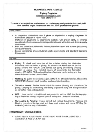 Page 1 of 3
MOHAMMED AADIL RASHEED
Piping Engineer
mdaadilrasheed@gmail.com
+966 515101949
To work in a competitive environment on challenging assignments that shall yield
twin benefits of job satisfaction and fast track professional growth.
Career Abstract
A competent professional with 6 years of experience in Piping Engineer for
Fabrication, Erection of Power Plant.
Proficient in developing & streamlining systems with proven ability to enhance
operational effectiveness and meet operational goals within the cost, time & quality
parameters.
Plan and undertake production, motive production team and achieve productivity
and quality targets.
Ensure compliance of constitutional safety requirements and Standard Operating
Procedures.
Key Skills
Piping: To check and supervise all the activities during the fabrication,
installation and insulation of piping. To witness the Hydro test of various
piping system with QA/QC. And carried out piping (monitoring welding/
erection of piping. This included review of documents like fabrication
drawing, ITP, WPS, PQR and qualification of welders’ cards, testing and final
documents and handed over to client.
Welding: To qualify the welders as per ASME IX for different materials. Review the
WPS / PQR of carbon steel, low alloy steels and stainless steel.
Technical review: Review the technical documents (drawing and procedures, for
piping. Carrying out the flushing and testing of pipeline along with the specification
as per safety rules and regulation.
NDT: I have carried out additional assignment in various NDT like Radiography,
Liquid Penetrate testing, Magnetic particle testing and Ultrasonic thickness.
Galvanizing & Painting: I have carried out various Galvanizing, Painting and
Blasting procedure like two coat and three coat system and check DFT(Dry film
thickness) with the help of elcometer.
FAMILIAR WITH VARIOUS CODES:-
ASME Sec.IIA, ASME Sec.IIC, ASME Sec.V, ASME Sec-IX, ASME B31.1,
ASME B 31.3, AWS D1.1, API 650
 