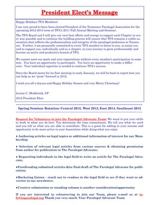 Happy Holidays TPA Members!
I am very proud to have been elected President of the Tennessee Paralegal Association for the
upcoming 2012-2013 term at TPA’s 2011 Fall Annual Meeting and Seminar.
The TPA Board and I will give our very best efforts and energy to support each Chapter in eve-
ry way possible and to continue the building process will ensure that TPA remains a viable as-
sociation that reflects the professionalism and integrity of the paralegal profession in Tennes-
see. Further, I am personally committed to every TPA member to listen to you, to assist you
and to support you, individually and as a chapter, in your journey to grow professionally and
become an active and productive branch of TPA.
We cannot meet our goals and your expectations without every member’s participation in some
way. You have an opportunity to participate. You have an opportunity to make a differ-
ence. Your individual expertise is needed to continue TPA’s success.
Once the Board meets for its first meeting in early January, we will be back to report how you
can help as we “grow” forward in 2012.
I wish you all a Joyous and Happy Holiday Season and very Merry Christmas!
Louise C. Mulderink, CP
2012 President Elect
~~~~~~~~~~~~~~~~~~~~~~~~~~~~~~~~~~~~~~~~~~~~~~~~~~~~~~~~~~~~~~~~~~~
Spring Seminar Rotation: Central 2012, West 2013, East 2014, Southeast 2015
~~~~~~~~~~~~~~~~~~~~~~~~~~~~~~~~~~~~~~~~~~~~~~~~~~~~~~~~~~~~~~~~~~~
Request for Volunteers to join the Paralegal Advocate Team: We want to put your skills
to work at what you do best. You determine the time commitment. We tell you what we need
and you tell us what you are able to contribute. This is a great for adding to your resume and
opportunity to be more active in your Association while doing what you enjoy.
♦ Authoring articles on legal topics or additional information of interest for our Mem-
bership;
♦ Selection of relevant legal articles from various sources & obtaining permission
from author for publication in The Paralegal Advocate;
♦ Requesting individuals in the legal field to write an article for The Paralegal Advo-
cate;
♦Proofreading submitted articles &/or final draft of The Paralegal Advocate for publi-
cation;
♦Marketing liaison – reach out to vendors in the legal field to see if they want to ad-
vertise in our newsletter;
♦Creative submissions or standing column is another consideration/opportunity
If you are interested in volunteering to join our Team, please e-mail us at in-
fo@tnparalegal.org Thank you very much. Your Paralegal Advocate Team
 
