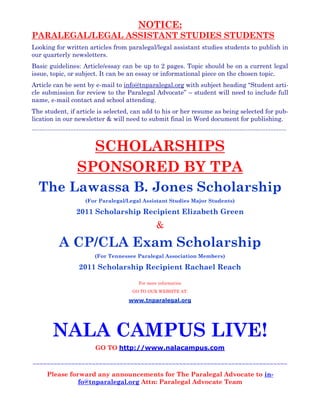 NOTICE:
PARALEGAL/LEGAL ASSISTANT STUDIES STUDENTS
Looking for written articles from paralegal/legal assistant studies students to publish in
our quarterly newsletters.
Basic guidelines: Article/essay can be up to 2 pages. Topic should be on a current legal
issue, topic, or subject. It can be an essay or informational piece on the chosen topic.
Article can be sent by e-mail to info@tnparalegal.org with subject heading “Student arti-
cle submission for review to the Paralegal Advocate” – student will need to include full
name, e-mail contact and school attending.
The student, if article is selected, can add to his or her resume as being selected for pub-
lication in our newsletter & will need to submit final in Word document for publishing.
~~~~~~~~~~~~~~~~~~~~~~~~~~~~~~~~~~~~~~~~~~~~~~~~~~~~~~~~~~~~~~~~~~~~~~~~~~~~~~~~~~~~~~~~~~~~~~~~~~
SCHOLARSHIPS
SPONSORED BY TPA
The Lawassa B. Jones Scholarship
(For Paralegal/Legal Assistant Studies Major Students)
2011 Scholarship Recipient Elizabeth Green
&
A CP/CLA Exam Scholarship
(For Tennessee Paralegal Association Members)
2011 Scholarship Recipient Rachael Reach
For more information
GO TO OUR WEBSITE AT:
www.tnparalegal.org
~~~~~~~~~~~~~~~~~~~~~~~~~~~~~~~~~~~~~~~~~~~~~~~~~~~~~~~~~~~~~~~~~~~~~~~~~
Please forward any announcements for The Paralegal Advocate to in-
fo@tnparalegal.org Attn: Paralegal Advocate Team
NALA CAMPUS LIVE!
GO TO http://www.nalacampus.com
 