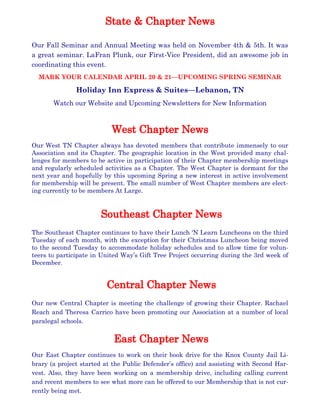 Our Fall Seminar and Annual Meeting was held on November 4th & 5th. It was
a great seminar. LaFran Plunk, our First-Vice President, did an awesome job in
coordinating this event.
MARK YOUR CALENDAR APRIL 20 & 21—UPCOMING SPRING SEMINAR
Holiday Inn Express & Suites—Lebanon, TN
Watch our Website and Upcoming Newsletters for New Information
Our West TN Chapter always has devoted members that contribute immensely to our
Association and its Chapter. The geographic location in the West provided many chal-
lenges for members to be active in participation of their Chapter membership meetings
and regularly scheduled activities as a Chapter. The West Chapter is dormant for the
next year and hopefully by this upcoming Spring a new interest in active involvement
for membership will be present. The small number of West Chapter members are elect-
ing currently to be members At Large.
The Southeast Chapter continues to have their Lunch ‘N Learn Luncheons on the third
Tuesday of each month, with the exception for their Christmas Luncheon being moved
to the second Tuesday to accommodate holiday schedules and to allow time for volun-
teers to participate in United Way’s Gift Tree Project occurring during the 3rd week of
December.
Our new Central Chapter is meeting the challenge of growing their Chapter. Rachael
Reach and Theresa Carrico have been promoting our Association at a number of local
paralegal schools.
Our East Chapter continues to work on their book drive for the Knox County Jail Li-
brary (a project started at the Public Defender’s office) and assisting with Second Har-
vest. Also, they have been working on a membership drive, including calling current
and recent members to see what more can be offered to our Membership that is not cur-
rently being met.
 