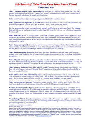 Santa Claus must hold the record for job longevity. After all, he's held the same job for years and years,
through good times and bad, with nary a lay-off and, certainly, no downsizing. Really, Santa is indispensable
because absolutely nobody can do his job as well as he can.
In this time of employment uncertainty, paralegals should take a few cues from Santa:
Santa appreciates the importance of his team. Santa understands that he can't do his job without the sup-
port of Dasher, Dancer, Prancer, and Vixen, as well as Comet, Cupid, Donner and Blitzen.
He also recognizes that certain team members are uniquely qualified to do certain types of work. For instance,
Rudolph with nose so bright was invaluable on that foggy Christmas Eve when he was called upon to guide the
Santa's sleigh.
Santa multi-tasks. When he barely has time to sit down for Thanksgiving dinner before the holiday rush
begins and he's expected to be everywhere all at once, Santa makes a list and checks it twice to find out who's
been naughty and nice and also to be sure he's got everyone covered. He's practically guaranteed no detail will
slip through the cracks.
Santa dresses appropriately. Granted he gets to wear a uniform (I suppose that's what you'd call his red
velour suit) but even if he doesn't like it, he wears it like a true professional because he knows he needs to look
the part. After all, it just wouldn't be right if Santa showed up in jeans and flip-flops.
Santa doesn't waste time. Remember how Santa slid down the chimney and said not a word but went
straight to his work? He knows that the only way to finish a project on time is to stay focused and minimize in-
terruptions.
Santa delegates. Knowing he should do only what only he can do, Santa delegates a bunch of the work to
his elves. He also utilizes plenty of "stand-in" Santas to cover all the malls and Christmas Parties. This f'rees him
up to do only what he personally has to do to be sure deadlines are met and an excellent job is done.
Santa does even the dirtiest parts of his job with a smile. Who else would slide down a sooty chimney and
land with twinkling eyes and merry dimples? Santa's not a slacker...he gets the job done regardless of what he
has to do to make it happen.
Santa fulfills wishes, often without being asked. Anticipating what someone wants or what needs to be
done is just part of his job description. Johnny wants a pair of skates? Suzy wants a doll? Nelly wants a story
book? He's all over it! Two front teeth? You got it! Elephants, boats and kiddie cars, too? Done!
Santa uses appropriate language. There's only one permissible 4-letter word for Santa: Hoho! Other than
that, Santa speaks in complete sentences without the need for foul language to make his point.
Granted, Santa enjoys a lot of perks: he flies around the world without a passport or airport pat downs
and he gets oodles of f'ree cookies. When things do get stressful between Thanksgiving and Christmas, though,
Santa doesn't complain, he just does his job...and does it well...and then hunkers down at the North Pole to get
ready for the next year. Things may slow down but he never quits working toward his December 24-25th dead-
line.
Your challenge? Think about Santa's practices and work ethic. Which can you apply to your own job to
not only make your work more challenging and interesting (without sliding down any chimneys!) but also make
yourself indispensible to your employer?
=========================
©2010 Vicki Voisin, Inc.
Do you want to use this article in your newsletter, ezine or Web site? You can so long as you include this entire blurb with it:
Vicki Voisin, "The Paralegal Mentor", delivers simple strategies for paralegals and other professionals to create success and
satisfaction by achieving goals and determining the direction they will take their careers. Vicki spotlights resources, organiza-
tional tips, ethics issues, and other areas of continuing education to help paralegals and others reach their full potential. She
publishes a weekly ezine titled Paralegal Strategies and co-hosts The Paralegal Voice, a monthly podcast produced by Legal
Talk Network. More information is available at http:.paralegalmentor.com.
 