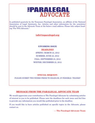 Is published quarterly by the Tennessee Paralegal Association, an affiliate of the National
Association of Legal Assistants, Inc. Articles and other information for the newsletter
should be sent to the Advocate Team at the below e-mail address. Please title subject head-
ing “For TPA Advocate.”
info@tnparalegal.org
UPCOMING ISSUE
DEADLINES
SPRING: MARCH 25, 2012
SUMMER: JUNE 25, 2012
FALL: SEPTEMBER 25, 2012
WINTER: DECEMBER 25, 2012
SPECIAL REQUEST:
PLEASE SUBMIT TWO WEEKS PRIOR TO DEADLNE, IF POSSIBLE. THANKS!
MESSAGE FROM THE PARALEGAL ADVOCATE TEAM
We would appreciate your contribution to The Paralegal Advocate by submitting articles
of interest to you to be published. Please note the deadlines for each issue and feel free
to provide any information you would like published prior to the deadline.
If you would like to have articles published on specific topics in the Advocate, please
contact us.
— The Paralegal Advocate Team
 