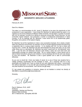February 25, 2015
Dear Sir or Madam:
This letter is a recommendation for Mr. Jacob D. Beckham to be given the opportunity to find
employment in your organization. I have known Mr. Beckham for approximately two years in my
capacity as one of his professors at Missouri State University. He has taken a number of courses
with me; for example, currently he is taking an advanced course titled “Social Planning,” he has
conducted original research, and produced a number of professional presentations in these
courses. In all my dealings with Mr. Beckham I have found him to be academically gifted,
thoughtful, and a person of the highest integrity.
Mr. Beckham has all the ingredients to make a very successful employee. He is clearly a leader
within the classroom environment; for example, he has no trouble stepping forward and assuming
a leadership role in a group project exercise. In my dealing with him, he has a sharp and
inquiring mind. Further, Mr. Beckham has also demonstrated his strong work ethic; he can work
under stress and is a self-starter. Mr. Beckham has what I would term an “old fashioned” work
ethic. I use the term old fashioned, because quite frankly I rarely see such hard work and
responsibility amongst our student body today. He is a careful listener, a quick learner and is
able to follow instructions using his own initiative. In all my dealings with him his work was always
on time and excellent. Mr. Beckham is also a good speaker and is able to communicate
effectively.
As you can no doubt tell, I think very highly of Jacob; he is one of those rare students that a
college professor occasionally has the privilege to know. On a personal note he is very
personable and friendly and I have no doubt he can work effectively with others. I recommend
him without reservation; in my now 28th year of teaching at MSU he is amongst the group of the
very best students I've encountered. Don’t let this one get away!
If I can answer any questions or concerns, please do not hesitate to contact me directly at
836.5688 or at paulrollinson@missouristate.edu
Sincerely,
Paul A. Rollinson, Ph.D., AICP
Professor
Geography, Geology and Planning
Missouri State University
901 S. National Ave., Springfield, MO 658
 