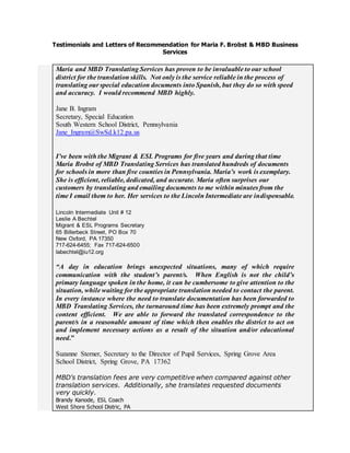 Testimonials and Letters of Recommendation for Maria F. Brobst & MBD Business
Services
Maria and MBD Translating Services has proven to be invaluable to our school
district for the translation skills. Not only is the service reliable in the process of
translating our special education documents into Spanish, but they do so with speed
and accuracy. I would recommend MBD highly.
Jane B. Ingram
Secretary, Special Education
South Western School District, Pennsylvania
Jane_Ingram@SwSd.k12.pa.us
I’ve been with the Migrant & ESL Programs for five years and during that time
Maria Brobst of MBD Translating Services has translated hundreds of documents
for schools in more than five counties in Pennsylvania. Maria’s work is exemplary.
She is efficient, reliable, dedicated, and accurate. Maria often surprises our
customers by translating and emailing documents to me within minutes from the
time I email them to her. Her services to the Lincoln Intermediate are indispensable.
Lincoln Intermediate Unit # 12
Leslie A Bechtel
Migrant & ESL Programs Secretary
65 Billerbeck Street, PO Box 70
New Oxford, PA 17350
717-624-6455; Fax 717-624-6500
labechtel@iu12.org
“A day in education brings unexpected situations, many of which require
communication with the student’s parent/s. When English is not the child’s
primary language spoken in the home, it can be cumbersome to give attention to the
situation, while waiting for the appropriate translation needed to contact the parent.
In every instance where the need to translate documentation has been forwarded to
MBD Translating Services, the turnaround time has been extremely prompt and the
content efficient. We are able to forward the translated correspondence to the
parent/s in a reasonable amount of time which then enables the district to act on
and implement necessary actions as a result of the situation and/or educational
need.”
Suzanne Sterner, Secretary to the Director of Pupil Services, Spring Grove Area
School District, Spring Grove, PA 17362
MBD’s translation fees are very competitive when compared against other
translation services. Additionally, she translates requested documents
very quickly.
Brandy Kanode, ESL Coach
West Shore School Distric, PA
 