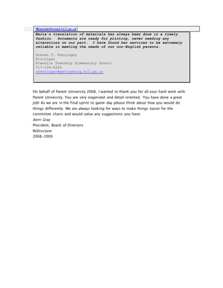 BKanode@wssd.k12.pa.us]
Maria's translation of materials has always been done in a timely
fashion. Documents are ready for printing, never needing any
alterations on our part. I have found her services to be extremely
reliable in meeting the needs of our non-English parents.
Steven T. Fehringer
Principal
Franklin Township Elementary School
717-334-6254
sfehringer@gettysburg.k12.pa.us
On behalf of Parent University 2008, I wanted to thank you for all your hard work with
Parent University. You are very organized and detail oriented. You have done a great
job! As we are in the final sprint to game day please think about how you would do
things differently. We are always looking for ways to make things easier for the
committee chairs and would value any suggestions you have.
Kerri Gray
President, Board of Directors
ReDiscover
2008-2009
 