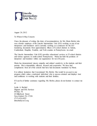 August 24, 2012
To Whom It May Concern:
I have the pleasure of writing this letter of recommendation for Ms. Maria Brobst who
was a former employee of the Lincoln Intermediate Unit (LIU) working as one of our
interpreters and translators and is currently working as a contractor for the LIU
translating documents from approximately fifteen (15) school districts in Adams,
Cumberland, Dauphin, Franklin, and York counties in Pennsylvania via email.
The Lincoln Intermediate Unit (LIU) provides educational services to 25 school districts
and various agencies in south-central Pennsylvania. Maria has held the positions of
interpreter and translator within our organization for ten (10) years.
Maria has demonstrated sincere empathy and cultural sensitivity to the students and their
parents. She is dependable, efficient, focused and cooperative. We have had
compliments from all of the schools that have had documents translated by Maria.
It is without hesitation that I recommend Ms. Brobst. She would be an asset to any
program which values a motivated individual who is success-oriented and displays trust
and confidence in working with students and their families.
If I can be of further assistance regarding Ms. Brobst, please do not hesitate to contact me
at:
Leslie A. Bechtel
Migrant and ESL Services
PO Box 70
65 Billerbeck Street
New Oxford, PA 17350
(717) 624-6455
labechtel@iu12.org
 