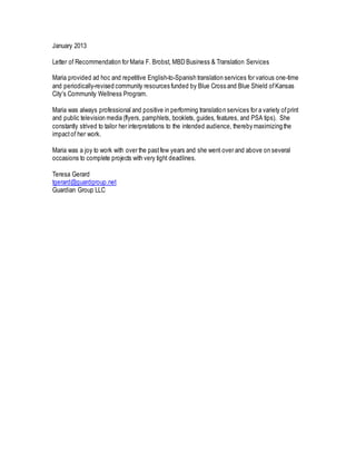 January 2013
Letter of Recommendation for Maria F. Brobst, MBD Business & Translation Services
Maria provided ad hoc and repetitive English-to-Spanish translation services for various one-time
and periodically-revised community resources funded by Blue Cross and Blue Shield ofKansas
City's Community Wellness Program.
Maria was always professional and positive in performing translation services for a variety ofprint
and public television media (flyers, pamphlets, booklets, guides, features, and PSA tips). She
constantly strived to tailor her interpretations to the intended audience, thereby maximizing the
impactof her work.
Maria was a joy to work with over the pastfew years and she went over and above on several
occasions to complete projects with very tight deadlines.
Teresa Gerard
tgerard@guardgroup.net
Guardian Group LLC
 