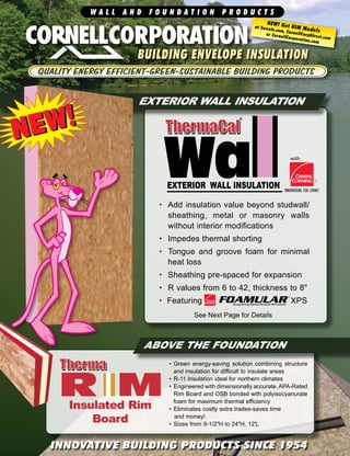 W A L L A N D F O U N D A T I O N P R O D U C T S
INNOVATIVE BUILDING PRODUCTS SINCE 1954
•	Green energy-saving solution combining structure
and insulation for difficult to insulate areas
•	R-11 Insulation ideal for northern climates
•	Engineered with dimensionally accurate,APA-Rated
Rim Board and OSB bonded with polyisocyanurate
foam for maximum thermal efficiency
•	Eliminates costly extra trades-saves time 	 	
	and money!
•	Sizes from 9-1/2"H to 24"H, 12'L
EXTERIOR WALL INSULATION
ABOVE THE FOUNDATION
with
building envelope insulation
NEW! Get BIM Models
at Sweets.com, CornellCorpDirect.com
or CornellCorporation.com
See Next Page for Details
Insulated Rim
Board
NEW!NEW!
•	 Add insulation value beyond studwall/
sheathing, metal or masonry walls
without interior modifications
•	 Impedes thermal shorting
•	 Tongue and groove foam for minimal
heat loss
•	 Sheathing pre-spaced for expansion
•	 R values from 6 to 42, thickness to 8"
•	 Featuring                                   XPS
 