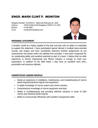ENGR. MARK CLINT P. MONTON
Passport Number: EC6569617, Valid until February 01, 2021
Address : 351D Canberra Rd Singapore 754351 #11-283
Mobile : 8 798 0685
Email : markclint31@yahoo.com
PERSONAL STATEMENT
I consider myself as a highly capable of this task and duty with an ability of credentials
to support this statement. I have participated special interest in multiple team-oriented
courses and project and have consistently delivered finished assignments as per
requirements and always within the allotted time provided. I have been recognized for
my outstanding ability and excellent potential as part of a team. I believe that my skills
experience in Service Engineering and Marine Industry is enough to meet your
expectation, In addition to the skills listed; I also have an excellent work ethic,
personality and tenacious attitude.
COMPETITIVE CAREER PROFILE
 Hands on experience in installation, maintenance, and troubleshooting of marine
diesel engines/industrial engines and equipment.
 In-depth knowledge of marine system and marine industry.
 Comprehensive knowledge of marine equipment and tools.
 Skilled in troubleshooting and providing effective solutions in areas of both
marine and industrial diesel engines.
 Ability to communicate effectively with excellent management skills.
 