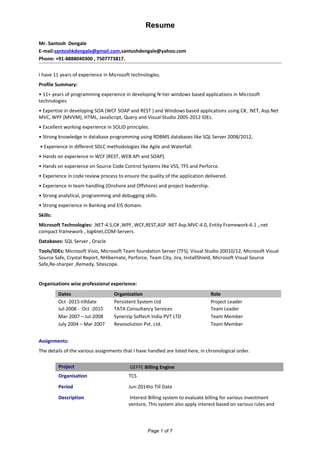Resume
Mr. Santosh Dengale
E-mail:santoshkdengale@gmail.com,santoshdengale@yahoo.com
Phone: +91-8888040300 , 7507773817.
I have 11 years of experience in Microsoft technologies.
Profile Summary:
• 11+ years of programming experience in developing N-tier windows based applications in Microsoft
technologies
• Expertise in developing SOA (WCF SOAP and REST ) and Windows based applications using C#, .NET, Asp.Net
MVC, WPF (MVVM), HTML, JavaScript, Query and Visual Studio 2005-2012 IDEs.
• Excellent working experience in SOLID principles.
• Strong knowledge in database programming using RDBMS databases like SQL Server 2008/2012,
• Experience in different SDLC methodologies like Agile and Waterfall.
• Hands on experience in WCF (REST, WEB API and SOAP).
• Hands on experience on Source Code Control Systems like VSS, TFS and Perforce.
• Experience in code review process to ensure the quality of the application delivered.
• Experience in team handling (Onshore and Offshore) and project leadership.
• Strong analytical, programming and debugging skills.
• Strong experience in Banking and EIS domain.
Skills:
Microsoft Technologies: .NET-4.5,C# ,WPF, WCF,REST,ASP .NET Asp.MVC-4.0, Entity Framework-6.1 ,.net
compact framework , log4net,COM-Servers.
Databases: SQL Server , Oracle
Tools/IDEs: Microsoft Visio, Microsoft Team foundation Server (TFS), Visual Studio 20010/12, Microsoft Visual
Source Safe, Crystal Report, NHibernate, Perforce, Team City, Jira, InstallShield, Microsoft Visual Source
Safe,Re-sharper ,Remedy, Sitescope.
Organisations wise professional experience:
Dates Organization Role
Oct -2015-tilldate
Jul-2008 - Oct -2015
Persistent System Ltd
TATA Consultancy Services
Project Leader
Team Leader
Mar-2007 – Jul-2008 Synerzip Softech India PVT LTD Team Member
July 2004 – Mar 2007 Revosolution Pvt. Ltd. Team Member
Assignments:
The details of the various assignments that I have handled are listed here, in chronological order.
Project GEFFE Billing Engine
Organisation TCS
Period Jun-2014to Till Date
Description Interest Billing system to evaluate billing for various investment
venture, This system also apply interest based on various rules and
Page 1 of 7
 