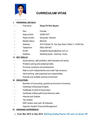 CURRICULUM VITAE
I. PERSONAL DETAILS
- Full name : Dang Thi Kim Quyen
- Sex: Female
- Date of birth: 29/06/1977
- Place of birth: Dong Nai, Vietnam
- Marital status: Married
- Address: 50/19 Street 79, Tan Quy Ward, Distric 7, HCM City
- Telephone: 0933 308 667
- Email: dangthikimquyen@yahoo.com.vn
- Hobbies: Reading books , listening music
II. KEY SKILLS
- Quick-learner, self-confident, self-motivated and active.
- Problem solving and analytical skills.
- Punctual, proactive and professional
- Able to work independently and under high pressure
- Hard working, well-organized and responsibility.
- Friendly and suitable working enviroment
III. EDUCATION
- Bachelor of Accounting, granted by Economic University.
- Certificate of Business English.
- Certificate of chief of Accountant.
- Certificate of Microsoft Excel Advance skills
- Internet and Outlook
- Tax analyst
- ERP system work with JD Edwards.
- Hyperion System Financial Management
IV. WORKING EXPERIENCE
 From Mar 2015 to Sep 2015: Working Zuellig Pharma VN such as Senior AP
 