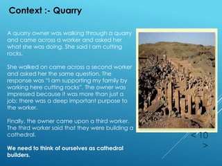 < 10
>
Context :- Quarry
A quarry owner was walking through a quarry
and came across a worker and asked her
what she was doing. She said I am cutting
rocks.
She walked on came across a second worker
and asked her the same question. The
response was “I am supporting my family by
working here cutting rocks”. The owner was
impressed because it was more than just a
job; there was a deep important purpose to
the worker.
Finally, the owner came upon a third worker.
The third worker said that they were building a
cathedral.
We need to think of ourselves as cathedral
builders.
 
