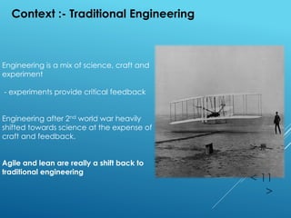 < 11
>
Context :- Traditional Engineering
Engineering is a mix of science, craft and
experiment
- experiments provide critical feedback
Engineering after 2nd world war heavily
shifted towards science at the expense of
craft and feedback.
Agile and lean are really a shift back to
traditional engineering
 