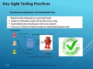 Continuous Integration and Automated test
 Nightly builds followed by automated tests
 Code to verification cycle will be less than a day.
 Automated suite should grow with every Sprint.
 Focus on Critical functional areas for automated System test
Image: http://www.agilenutshell.com/assets/continuous-integration/continuous-integration.png
›Key Agile Testing Practices
 
