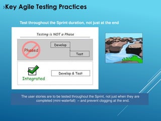 Test throughout the Sprint duration, not just at the end
The user stories are to be tested throughout the Sprint, not just when they are
completed (mini-waterfall) – and prevent clogging at the end.
›Key Agile Testing Practices
 
