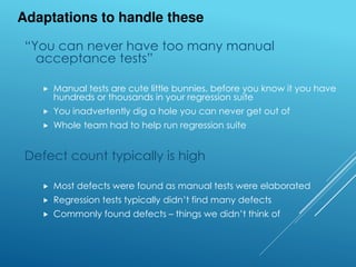 “You can never have too many manual
acceptance tests”
 Manual tests are cute little bunnies, before you know it you have
hundreds or thousands in your regression suite
 You inadvertently dig a hole you can never get out of
 Whole team had to help run regression suite
Defect count typically is high
 Most defects were found as manual tests were elaborated
 Regression tests typically didn’t find many defects
 Commonly found defects – things we didn’t think of
Adaptations to handle these
 