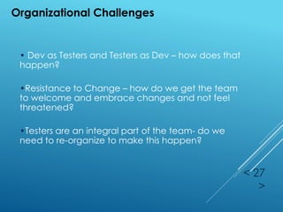 < 27
>
Organizational Challenges
• Dev as Testers and Testers as Dev – how does that
happen?
•Resistance to Change – how do we get the team
to welcome and embrace changes and not feel
threatened?
•Testers are an integral part of the team- do we
need to re-organize to make this happen?
 