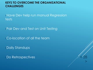 KEYS TO OVERCOME THE ORGANIZATIONAL
CHALLENGES
< 28
>
›Have Dev help run manual Regression
tests
›Pair Dev and Test on Unit Testing
›Co-location of all the team
›Daily Standups
›Do Retrospectives
 