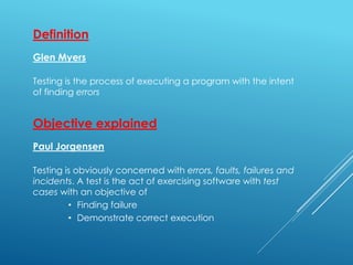 Definition
Glen Myers
Testing is the process of executing a program with the intent
of finding errors
Objective explained
Paul Jorgensen
Testing is obviously concerned with errors, faults, failures and
incidents. A test is the act of exercising software with test
cases with an objective of
• Finding failure
• Demonstrate correct execution
 
