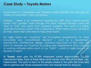 Toyota plant in Cambridge near Waterloo builds 350,000 cars annually yet
carries no more than 1 day of inventory.
Kanban – there is no traditional sophisticate MRP show floor/inventory
system that “pushes” work through the plant. Instead Kanban cards are
used to “pull” new parts from upstream suppliers. The result is a highly
optimized inventory system that is responsive. When teams have nothing to
do they clean their work area or help other teams.
On agile teams our “inventory” are incomplete requirements. Or more
accurately any “unconfirmed decision” – such as a requirement,
specification, architecture, design, technical document or test case. We
want to minimize our inventory by pulling new requirements from concept
to working software within each of our “shifts” – which in agile terms is an
iteration or sprint.
At Toyota, each year the 67,000 employees submit approximately 700,000
improvement ideas. Each of these ideas saves money. Over 99% of the ideas area
implemented. The point is that it is the people closest to the work that know best
how to optimize and Toyota empowers them and rewards them for doing so.
< 30
>
Case Study – Toyota Motors
 