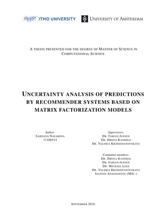 A THESIS PRESENTED FOR THE DEGREE OF MASTER OF SCIENCE IN
COMPUTATIONAL SCIENCE
UNCERTAINTY ANALYSIS OF PREDICTIONS
BY RECOMMENDER SYSTEMS BASED ON
MATRIX FACTORIZATION MODELS
Author:
SARDANA NAZAROVA
11106514
Supervisors:
DR. FABIAN JANSEN
DR. DRONA KANDHAI
DR. VALERIA KRZHIZHANOVSKAYA
Committee members:
DR. DRONA KANDHAI
DR. FABIAN JANSEN
DR. MICHAEL LEES
DR. VALERIA KRZHIZHANOVSKAYA
IOANNIS ANAGNOSTOU (MSC.)
SEPTEMBER 2016
 