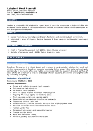 1
Lakshmi Devi Punnoli
Email: lakshmi_1981@hotmail.com
Tel. No. 0561764568/0569708658
Abu Dhabi, United Arab Emirates
OBJECTIVE
Seeking a responsible and challenging career where I have the opportunity to utilize my skills and
knowledge to the benefit of the organization and enhance it further to excel in organizational goals as
well as in personal development.
SUMMARY
 A good Team player, knowledge coordination, facilitation skills in multicultural environment.
 Interested in areas of Finance, Banking, Business & Share markets, and Depository participant
services.
EDUCATIONAL CREDENTIALS
 M.B.A in Financial Management (July 2004) , Sikkim Manipal University
 Bachelor of commerce (April – 2002), Calicut University, India.
WORK EXPERIENCE
BROADCOM,BANGLORE,INDIA
Broadcom Corporation is a global leader and innovator in semiconductor solutions for wired and
wireless communications. Broadcom products seamlessly deliver voice, video, data and multimedia
connectivity in the home, office and mobile environments. With the industry's broadest portfolio of
state-of-the-art system-on-a-chip and embedded software solutions, Broadcom is changing the world
by connecting everything.
Designation: AP ACCOUNTA NT
Period: June-2013 to Dec-2013
Role and responsibilities
 Review and verify invoices and check requests
 Sort, code and match invoices
 Set invoices up for payment
 Enter and upload invoices into Oracle Finance system
 Preparing AP accrual reports for monthend packs
 Track expenses and process expense reports
 Assisting to process electronic transfers and payments
 Prepare and perform check runs
 Monitor accounts to ensure payments are up to date as per payment terms
 Research and resolve invoice discrepancies and issues
 Maintain vendor files
 Correspond with vendors and respond to inquiries
 Produce monthly reports
 Assist with month end closing
 Provide supporting documentation for audits
 