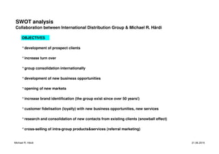 Collaboration between International Distribution Group & Michael R. Härdi
OBJECTIVES
°development of prospect clients
°increase turn over
°group consolidation internationally
°development of new business opportunities
°opening of new markets
°increase brand identification (the group exist since over 50 years!)
°customer fidelisation (loyalty) with new business opportunities, new services
°research and consolidation of new contacts from existing clients (snowball effect)
°cross-selling of intra-group products&services (referral marketing)
SWOT analysis
Michael R. Härdi 21.06.2015
 