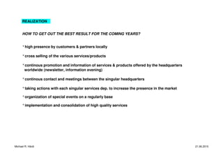 REALIZATION
HOW TO GET OUT THE BEST RESULT FOR THE COMING YEARS?
°high presence by customers & partners locally
°cross selling of the various services/products
°continous promotion and information of services & products offered by the headquarters
worldwide (newsletter, information evening)
°continous contact and meetings between the singular headquarters
°taking actions with each singular services dep. to increase the presence in the market
°organization of special events on a regularly base
°implementation and consolidation of high quality services
Michael R. Härdi 21.06.2015
 
