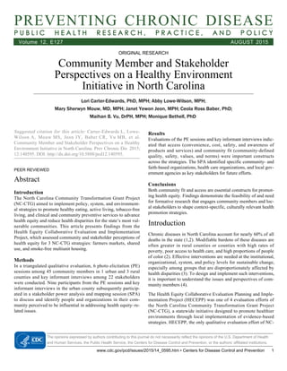 PREVENTING CHRONIC DISEASE
P U B L I C H E A L T H R E S E A R C H , P R A C T I C E , A N D P O L I C Y
Volume 12, E127 AUGUST 2015
ORIGINAL RESEARCH
Community Member and Stakeholder
Perspectives on a Healthy Environment
Initiative in North Carolina
Lori Carter-Edwards, PhD, MPH; Abby Lowe-Wilson, MPH;
Mary Sherwyn Mouw, MD, MPH; Janet Yewon Jeon, MPH; Ceola Ross Baber, PhD;
Maihan B. Vu, DrPH, MPH; Monique Bethell, PhD 
Suggested citation for this article: Carter-Edwards L, Lowe-
Wilson A, Mouw MS, Jeon JY, Baber CR, Vu MB, et al.
Community Member and Stakeholder Perspectives on a Healthy
Environment Initiative in North Carolina. Prev Chronic Dis 2015;
12:140595. DOI: http://dx.doi.org/10.5888/pcd12.140595.
PEER REVIEWED
Abstract
Introduction
The North Carolina Community Transformation Grant Project
(NC-CTG) aimed to implement policy, system, and environment-
al strategies to promote healthy eating, active living, tobacco-free
living, and clinical and community preventive services to advance
health equity and reduce health disparities for the state’s most vul-
nerable communities. This article presents findings from the
Health Equity Collaborative Evaluation and Implementation
Project, which assessed community and stakeholder perceptions of
health equity for 3 NC-CTG strategies: farmers markets, shared
use, and smoke-free multiunit housing.
Methods
In a triangulated qualitative evaluation, 6 photo elicitation (PE)
sessions among 45 community members in 1 urban and 3 rural
counties and key informant interviews among 22 stakeholders
were conducted. Nine participants from the PE sessions and key
informant interviews in the urban county subsequently particip-
ated in a stakeholder power analysis and mapping session (SPA)
to discuss and identify people and organizations in their com-
munity perceived to be influential in addressing health equity–re-
lated issues.
Results
Evaluations of the PE sessions and key informant interviews indic-
ated that access (convenience, cost, safety, and awareness of
products and services) and community fit (community-defined
quality, safety, values, and norms) were important constructs
across the strategies. The SPA identified specific community- and
faith-based organizations, health care organizations, and local gov-
ernment agencies as key stakeholders for future efforts.
Conclusions
Both community fit and access are essential constructs for promot-
ing health equity. Findings demonstrate the feasibility of and need
for formative research that engages community members and loc-
al stakeholders to shape context-specific, culturally relevant health
promotion strategies.
Introduction
Chronic diseases in North Carolina account for nearly 60% of all
deaths in the state (1,2). Modifiable burdens of these diseases are
often greater in rural counties or counties with high rates of
poverty, poor access to health care, and high proportions of people
of color (2). Effective interventions are needed at the institutional,
organizational, system, and policy levels for sustainable change,
especially among groups that are disproportionately affected by
health disparities (3). To design and implement such interventions,
it is important to understand the issues and perspectives of com-
munity members (4).
The Health Equity Collaborative Evaluation Planning and Imple-
mentation Project (HECEPP) was one of 4 evaluation efforts of
the North Carolina Community Transformation Grant Project
(NC-CTG), a statewide initiative designed to promote healthier
environments through local implementation of evidence-based
strategies. HECEPP, the only qualitative evaluation effort of NC-
The opinions expressed by authors contributing to this journal do not necessarily reflect the opinions of the U.S. Department of Health
and Human Services, the Public Health Service, the Centers for Disease Control and Prevention, or the authors’ affiliated institutions.
www.cdc.gov/pcd/issues/2015/14_0595.htm • Centers for Disease Control and Prevention 1
 