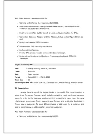As a Team Member, was responsible for
 Working on Gathering the requirements(BRDS).
 Interacted with Business User (business stake holders) for Functional and
Technical Issues for SOA Framework.
 Involved in workflow builder launch process and customization for BPEL.
 Worked on Database Adapter and File Adapter. Setup and configured them as
well.
 Design and develop BPEL Processes.
 Implemented fault handling mechanism.
 Performed Unit Testing.
 Develop BPEL process reusable component in based on design.
 Designed and implemented Business Processes using Oracle BPEL PM,
Jdeveloper.
Project Summary III :
Title : Amezy Banking Services, Australia.
Client : Australia.
Role : Team member
Period : August 2011 – March 2013
Team Size : 06
Technologies and IDE: Oracle SOA 11G, JDeveloper 11.X, Oracle DB 10g, Weblogic server.
? Description:
Amezy Bank is one of the largest banks in the world. The current project is
about their Consumer Finance, which includes providing credit cards and personal
loans. In order to the business requirement this project is to cater many to many
relationships between an Amezy customer and Account and to identify duplicates in
Amezy source customer. To store different types of addresses for a customer and
also to store history of addresses for an Amezy customer.
As a Team Member, was responsible for
 Working on Gathering the requirements(BRDS).
 