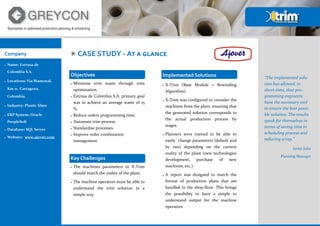 Company
 Name: Extrusa de
Colombia S.A.
 Locations: Via Mamonal,
Km 11. Cartagena,
Colombia.
 Industry: Plastic films
 ERP System: Oracle
PeopleSoft
 Database: SQL Server
 Website: www.ajover.com
CASE STUDY - At a glance
Objectives
 Minimise trim waste through trim
optimisation.
 Extrusa de Colombia S.A. primary goal
was to achieve an average waste of 15
%.
 Reduce orders programming time.
 Automate trim process.
 Standardise processes.
 Improve order combination
management.
Key Challenges
 The machines parameters in X-Trim
should match the reality of the plant.
 The machine operators must be able to
understand the trim solution in a
simple way.
Implemented Solutions
 X-Trim (Base Module + Rewinding
Algorithm).
 X-Trim was configured to consider the
machines from the plant, ensuring that
the generated solution corresponds to
the actual production process by
stages.
 Planners were trained to be able to
easily change parameters (default and
by run) depending on the current
reality of the plant (new technologies
development, purchase of new
machines, etc.).
 A report was designed to match the
format of production plans that are
handled in the shop-floor. This brings
the possibility to have a simple to
understand output for the machine
operators .
Specialists in optimised production planning & scheduling
“The implemented solu-
tion has allowed, in
short-time, that pro-
gramming engineers
have the necessary tool
to ensure the best possi-
ble solution. The results
speak for themselves in
terms of saving time in
scheduling process and
reducing scrap.”
Javier Julio
Planning Manager
 