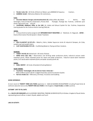  Flender Loher AG – All Kinds of Electrical Motors up to 8000kW & Frequency Invertors.
 KARRENA GmbH – Refractory Material & installations.
U.A.E:
 Deutsche Babcock Energie-und-Umwelttechnik AG at Mussaffah, Abu Dhabi – Boilers, Heat
Exchangers, Pressure Vessels, Evaporators, Process Skid Packages, Package Gas Turbines, combined cycle
plants, Spare Parts and services.
 CamfilFARR, Middleast Office at the UAE: Air Intake and Exhaust System for Gas Turbines, Evaporative
Cooling System for the Turbine Inlet Air Cooling (TIAC) etc.
JAPAN:
 In house familiarization program with MITSUBISHI HEAVY INDUSTRIES at Yokohama & Nagasaki, JAPAN -
Electro Chlorination Plant & System in Water Treatment.
INDIA:
 KELD ELLENTOFT (I) PVT.LTD. – Metallic, Fabric, Rubber Expansion Joints & Industrial Dampers, Air Slide,
Lamella seal and Lamella fabric.
 CLIFF SCAFFOLDING PVT.LTD. – Scaffolding Material, Piping and Elect. Conduits.
BAHRAIN:
 FAMAT VALVES, SA Switzerland – All kinds of Valves.
 BONO Artes SpA, Italy – Desalination and drinking water production plants, Industrial process water
treatment plants, Water treatment plants for steam and power production, Industrial waste water treatment
plants, Civil waste water treatment plants and water recovery plants etc.
KOREA:
 KUKIL INNTOT – All kinds of Gaskets & Packing Material
SAUDI ARABIA:
 Facultative Technologies UK Ltd. (former Evans Universal) –
Medical/Municipal/Crude Oil sludge & Hazardous waste Incineration System.
 Karrena Arabia Ltd. – Refractory, Chimneys, Insulation and Cladding.
WORK EXPERIENCE:
A track record of TWENTY THREE (23) YEARS experience in SALES & BUSINESS DELVELOPMENT including Project Sales &
contracts execution exclusively TWENTY ONE (21) YEARS in the Kingdom of Saudi Arabia and GCC countries.
OCTOBER’ 1997 TO TILL DATE:
As a SALES & BD MANAGER with AL-KHODARI INDUSTRIAL TRADING & SERVICES (KITS), Al-Khobar, Kingdom of Saudi Arabia
representing branch offices in Jubail, Riyadh, Jeddah and Turaif.
LINE OF ACTIVITY:
 