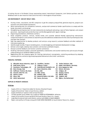 A trading division of Al-Khodari Group representing several International Companies, Joint Venture partners over the
Middleast with its own Industrial Fabrication facilities in the Kingdom of Saudi Arabia.
JOB RESPONSIBILITY AND KEY RESULT AREA:
 Visiting clients, consultants and EPC companies to get the company prequalified, generate enquiries, prepare cost
estimate and submit tenders/quotations.
 While evaluating bids for prospective contracts, analyze tech-commercial tender specifications to comply with the
tender documents and drawings.
 Strengthening existing business & client relationship by leading & motivating a team of Sales Engineers and project
personnel, reporting directly to the Chairman and the Management with regular meetings.
 Organizing presentations, Exhibitions and fairs.
 Study competitor products, services, market trends and customer demand thereby approaching international
companies/tradefairs and commercial attachéfor possibleadditional collaborationsfor the sakeof promoting business
and open new channels.
 Seek new opportunities to develop products and services using research, customer feedback and other methods of
information gathering.
 Identify target markets, Prepare marketing plans, include budgeting and Implement development strategy.
 Achieve sales targets, develop new customers and maintain profitable margins.
 Analyze customer feedback and monitor customer satisfaction.
 Handling international tenders and trade agreements, trade barters and counter trade business policies plus through
understanding of all LETTER OF CREDIT activities.
 Negotiating with the shipping agents for clearing international consignments, controlling warehouse by adopting
inventory policies and ensuring prompt equipment deliveries to the clients’ satisfaction.
PRINCIPAL PARTNERS:
1) Mitsubihi Heavy Industries, Japan 2) CamfilFarr, Sweden 3) Stellar Solutions, USA
4) Kukil Inntot, Korea 5) Calderys, France 6) Haider Soot Blower, Germany
7) Facultative Technologies, UK 8) Keld Ellentoft (India)Pvt Ltd. 9) Artes Ingegneria, Italy
10) Bono Energia, Italy 11) Enpro Industries, India 12) Alstom, Germany
13) Hoffmann Technics AG, Swiss 14) SEL, USA 15) Culligon, UK
16) Acoustic India Pvt. Ltd. 17) TMS, Turkey 18) Seaway, Austria
19) Hamon, France 20) STANCO, USA 21) MICON, India
22) Kleev, USA 21) Industrial Boilers Ltd, India 22) Dolphin, UAE
23) ASCO, Switzerland 24) Famex, Germany 25) Rijkers, the Netherland
SUPPLIES & PROJECTS HANDLED:
Oil & Gas
i. Supply of 02 no.’s Tower & Scrubber for Aramco, Shoaibah Project.
ii. Supply of Economizer Tubes to Saudi Aramco, Jeddah.
iii. Supply of Chemical injection skids to Saudi Aramco.
iv. Turnkey Gaskets (up to 3meter dia.) supply to YASREF & PETRORABIGH refineries.
v. Supply of Casing Gas Processing Skid to the Saudi Arabian Texaco Inc., Kuwait.
vi. Large Machining and Fabrication Works contract with MMD at SAUDI ARAMCO.
vii. Repair and overhaul of Pumps along with FLOW SERVE ENGINEERS to Saudi Arabian Texaco Inc., Kuwait.
 