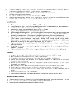 viii. Air Intake and Exhaust Systems supply, installation, modification works for the Gas Turbine application at the East-
West Pipeline of Saudi Aramco at several Pump stations and offshore platforms.
ix. Supply of monolithic refractory materials, bricks, cement and solutions to Saudi Aramco.
x. Explosion proof electric motors to SASREF.
xi. Gas Turbine and Industrial Compressor Air Filter Elements to SATORP.
xii. Supply of Hydraback Automatic Valveless Gravity filters capacity 70m3/Hr to Influent Type Cooling Water Side Stream
Filtration at the Karan Gas Utilities & Co-generation facilities to the Saudi Aramco
Power Generation
i. Rotating equipment maintenance services SEC Qurayyah Power plant.
ii. Design, Engineering, Supply, Installation, Testing and Commissioning of Power Generators of capacity 800kVA to 7
locations of Umm Al Qura University in the Western Region.
iii. Supply of Gas Turbine Air Filter Elements to SAUDI ELECTRCITY COMPANY.
iv. Suppply of MOBILE GENERATORS to SAUDI ELECTRICITY COMPANY.
v. Supply of Stand-by power Generators, installation, testing and commissioning at General Aviation Authority (GCA)
6 airports –AlAhasa, Jezan, Qurayyat, Ghaisuma, Alwadjeh and Qassim of capacity 1500kW, 1000kW, 500kW and
150kW including Switchgears, Transformers, ATS Panels and complete synchronization and automation.
vi. Supply of Overhead line Accessories, Insulators, Ties/Clamps, Grounding Electrodes, Cables / Wires, Fuse & Fuse
Links [LV&MV], Terminals/Connectors, Cable Shoes, Wooden Poles, Transfer Switches, Circuit Breakers,
Sectionalizes & Re Closers, Switch Gears 15, 35, 69kv etc,,Surge Arrestors, Transformers and Sub Station
Accessories and others to the SAUDI ELECTRICITY COMPANY in all the provinces.
vii. Replacement of Power Generators & ATS panels for AMARA JEZAN at 08 locations in Western Region of capacity
1000kVA and 500kVA.
viii. Design, Engineering, Supply, Installation,Testingand Commissioningof Power Generators of capacity 1000kVAand
500kVA at 12 locations
ix. Replacement and Diversion of Chlorination piping at the Qurayyah Power Plant- Saudi Electricity Company
Desalination
a) Lump-sum turnkey supply and installation of Non-Metallic Expansion Joints to SWCC-Al-Shuqaiq.
b) Replacement of Hypochlorite Generators and system at SWCC Al-Jubail.
c) Re-tubing and Repair of High Pressure Feed Water Heater #1 for Units (1&3) for SWCC Shoaibah.
d) Services of TLT engineer to SWCC-Al-Khobar for the inspection of Babcock TLT FD fan reasons for catastrophic
failures and recommend repairs.
e) Periodic preventive maintenance of station and pipeline cathodic protection system – 02 years contract
(renewable) at SWCC Jubail.
f) Replacement of existing 4.6MW Hyundai make electric motors with equivalent Hoffmann electric motor.
g) Converting metallic expansion Joints to Non-Metallic (Fabric) expansion joints at SWCC Jubail site.
h) Supply, Installation, Testing and Commissioning of High voltage electric motors 3.6MW and 1.1MW to SWCC Al -
Khobar.
i) Supply of cooling tower spare parts to RWTS, Jubail
j) Replacement/Up gradation of Chlorine Dosing Equipment at SWCC Yanbu Medina Pipelines Phase-2.
Water & Waste water Treatment:
1) Supply of Demineralization and Condensate PolishingUnitof Capacity 240 m3/Hr to Sahara Petrochemical – Ma’aden.
2) Lump sum turnkey supply of Chlorination Plant & System EPC at the MARAFIQ Yanbu.
3) Rehabilitation of Lime plant and Dosing System at MARAFIQ Yanbu.
 