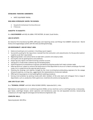 ESTABLISHED FRANCHISE AGREEMENTS:
 HERTZ EQUIPMENT RENTAL
NEW AREAS INTRODUCED WIHTIN THE DIVISION:
 Hospital & Institutional Furniture Division
 IT Division
AUGUST’95 TO AUGUST’97:
As a SALES ENGINEER with M/s AL-JUBAIL PIPE FACTORY, Al-Jubail, Saudi Arabia.
LINE OF ACTIVITY:
An industrial firm manufacturing HDPE, LDPE pipes and importing valves and fittings from GEBERIT, Switzerland – World
famous drainage/sewage systems with the latest plumbing technology.
JOB RESPONSIBILITY AND KEY RESULT AREA:
 Extensive traveling to visit customers in building a quick rapport.
 Successfully quoting for the requisitions received from the contractors and subcontractors for the possible material
supplies as per their requirement.
 Negotiating tenders and contract terms to meet both customer and company needs.
 Closing the sales by agreeing terms and conditions.
 Preparing sales reports and administrating customer accounts.
 Taking part in Trade shows conferencing and marketing events.
 Performing technical presentations to groups and demonstrating how product will meet customer needs.
 Offering technical support to enhance the performance of the department to ensure all artwork and design of printed
orders are in compliance to the required specifications.
 Checking the drawings and sketches brought by the client (civil/mechanical/plumbing engineers) for the sewage
(disposal) pipelines, visiting sites, suggesting for the implementation of alternate methods.
 Offering training programs on butt welding/Electro welding procedures.
 Solving client problems by working closely with other members of the sales team and colleagues from a range of
departments such as: production, field supervision, installation & commissioning engineers.
JUNE 1993 TO JULY 1995:
As a “TECHNICAL OFFICER” with B.M. BIRLA SCIENCE CENTER, Hyderabad (A.P.), India.
Maintenance and Supervision air conditioning plants (HVAC), various machines such as centrifugal pumps, screw pumps,
gear boxes, centrifugal blowers, boiler operation and maintenance, pipe line and equipment erection, reciprocating
compressors of single stage & multistage and maintenance of generator sets.
COMPUTER SKILLS:
Operating System: MS Office
 
