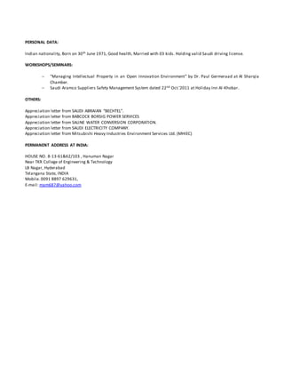 PERSONAL DATA:
Indian nationality, Born on 30th June 1971, Good health, Married with 03 kids. Holding valid Saudi driving license.
WORKSHOPS/SEMINARS:
 "Managing Intellectual Property in an Open Innovation Environment” by Dr. Paul Germeraad at Al Sharqia
Chamber.
 Saudi Aramco Suppliers Safety Management System dated 22nd Oct.’2011 at Holiday Inn Al-Khobar.
OTHERS:
Appreciation letter from SAUDI ABRAIAN “BECHTEL”.
Appreciation letter from BABCOCK BORSIG POWER SERVICES
Appreciation letter from SALINE WATER CONVERSION CORPORATION.
Appreciation letter from SAUDI ELECTRICITY COMPANY.
Appreciation letter from Mitsubishi Heavy Industries Environment Services Ltd. (MHIEC)
PERMANENT ADDRESS AT INDIA:
HOUSE NO. 8-13-61&62/103 , Hanuman Nagar
Near TKR College of Engineering & Technology
LB Nagar, Hyderabad
Telangana State, INDIA
Mobile. 0091 8897 629631,
E-mail: mam687@yahoo.com
 